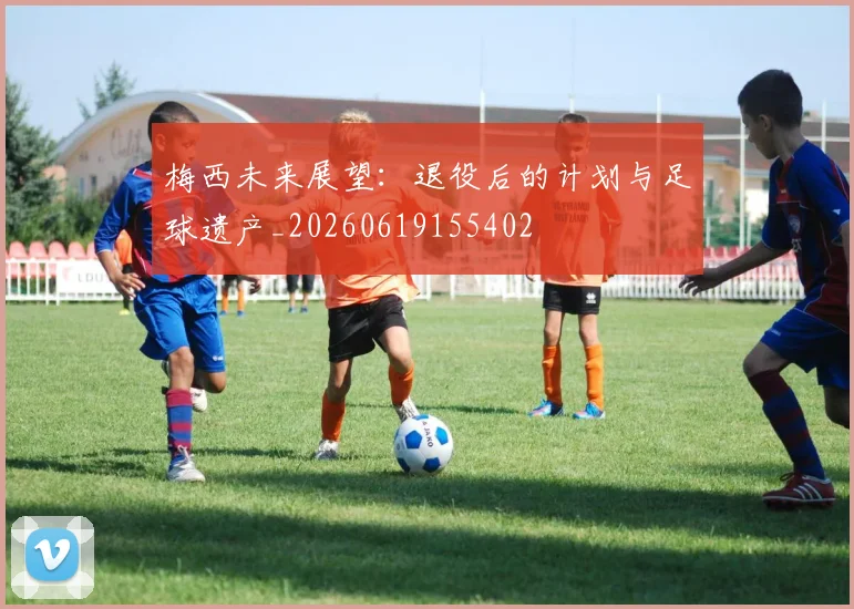 梅西未来展望：退役后的计划与足球遗产_20260619155402