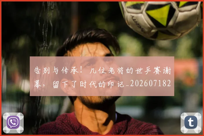 告别与传承！几位老将的世乒赛谢幕，留下了时代的印记_20260718205808