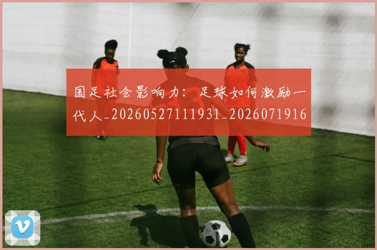 国足社会影响力:足球如何激励一代人_20260527111931_20260719165139