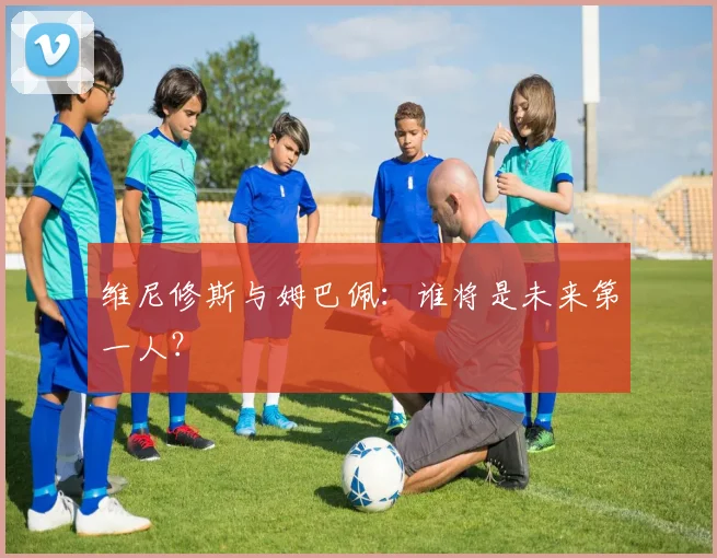 维尼修斯与姆巴佩：谁将是未来第一人？