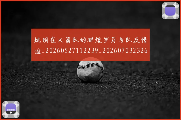 姚明在火箭队的辉煌岁月与队友情谊_20260527112239_20260703232645_20260720191624