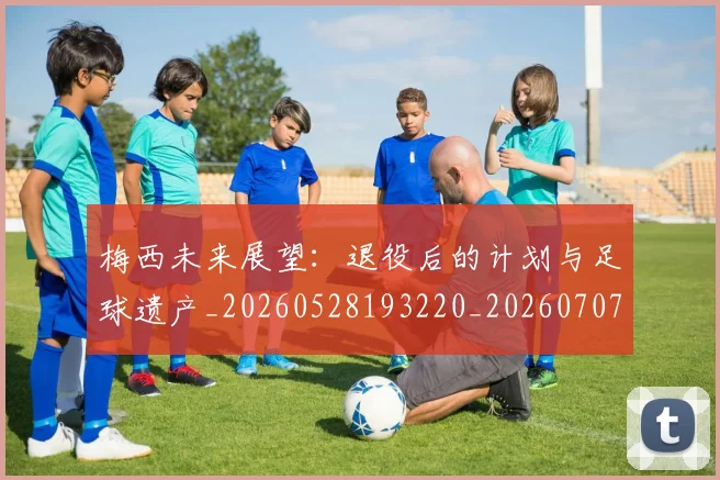 梅西未来展望：退役后的计划与足球遗产_20260528193220_20260707144824_20260731181821