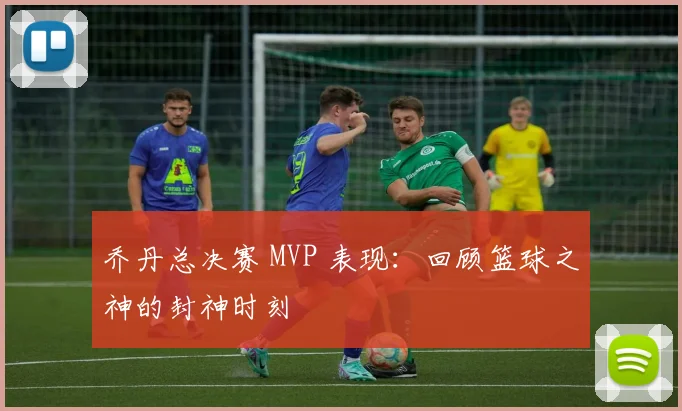 乔丹总决赛 MVP 表现:回顾篮球之神的封神时刻