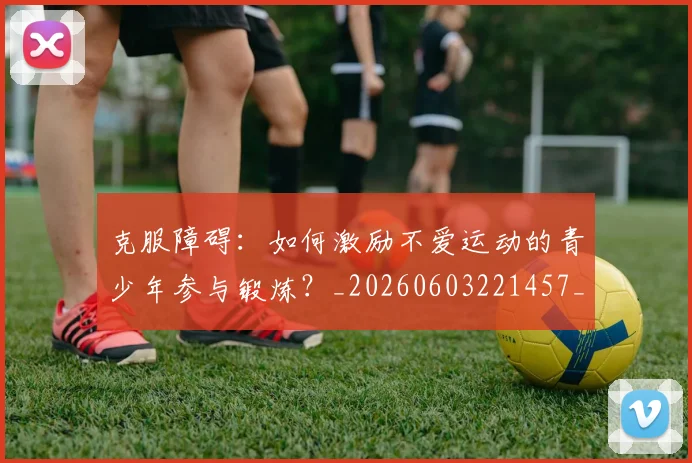 克服障碍：如何激励不爱运动的青少年参与锻炼？_20260603221457_20260703214308