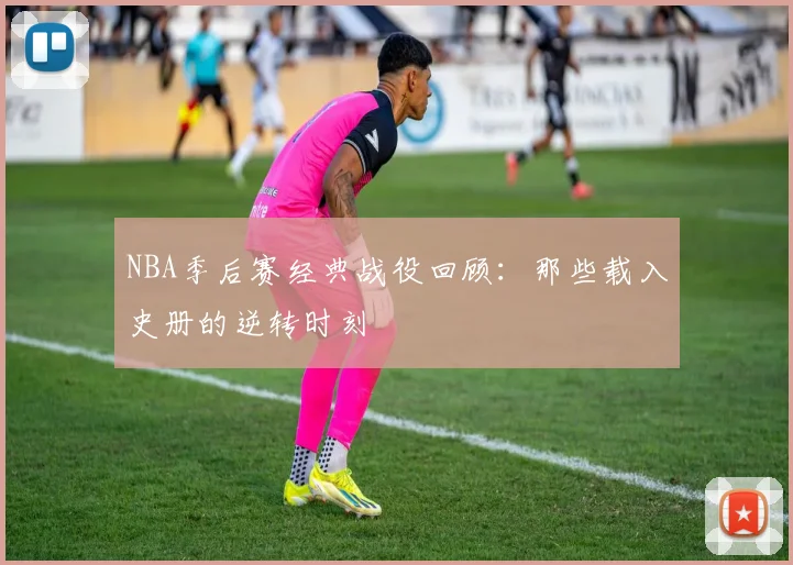 NBA季后赛经典战役回顾:那些载入史册的逆转时刻
