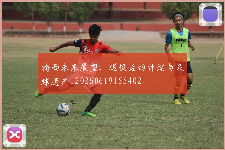 梅西未来展望:退役后的计划与足球遗产_20260619155402