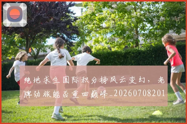 绝地求生国际积分榜风云变幻,老牌劲旅能否重回巅峰_20260708201325