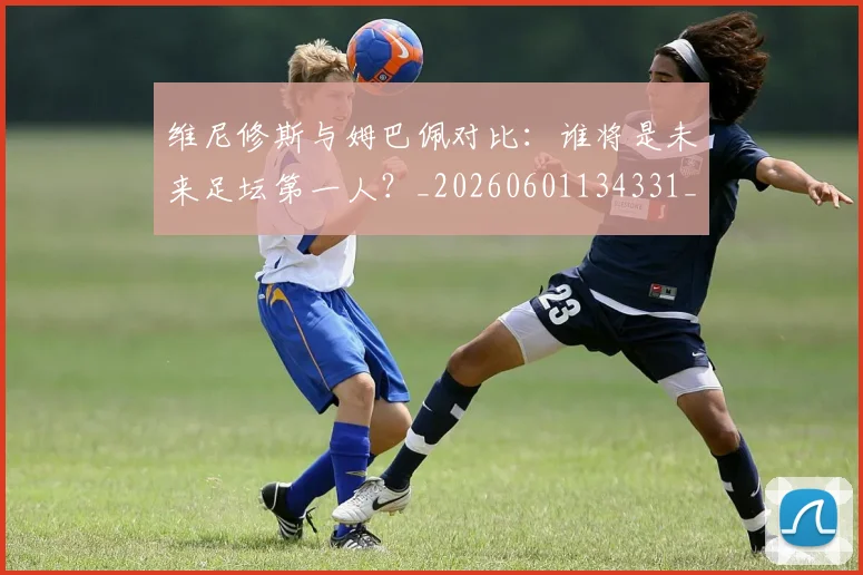 维尼修斯与姆巴佩对比：谁将是未来足坛第一人？_20260601134331_20260708201426