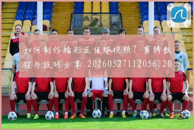 如何制作精彩五佳球视频？剪辑教程与技巧分享_20260527112056_20260703230510