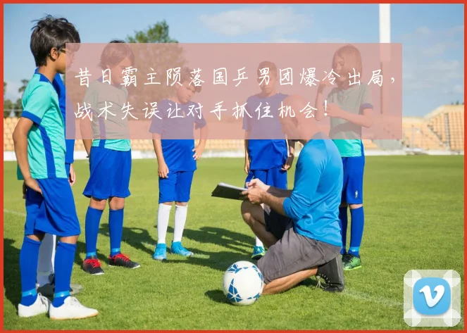 昔日霸主陨落国乒男团爆冷出局，战术失误让对手抓住机会！