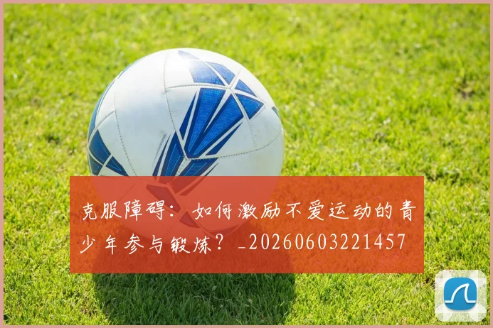 克服障碍：如何激励不爱运动的青少年参与锻炼？_20260603221457