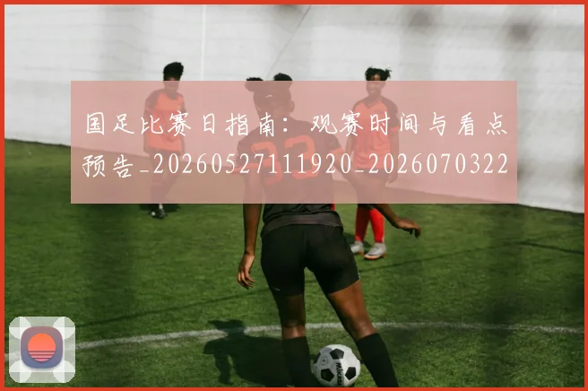 国足比赛日指南：观赛时间与看点预告_20260527111920_20260703224147