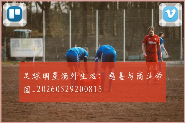 足球明星场外生活：慈善与商业帝国_20260529200815