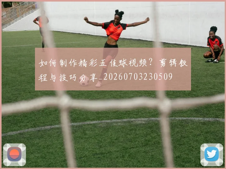 如何制作精彩五佳球视频?剪辑教程与技巧分享_20260703230509