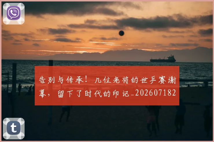 告别与传承！几位老将的世乒赛谢幕，留下了时代的印记_20260718205808