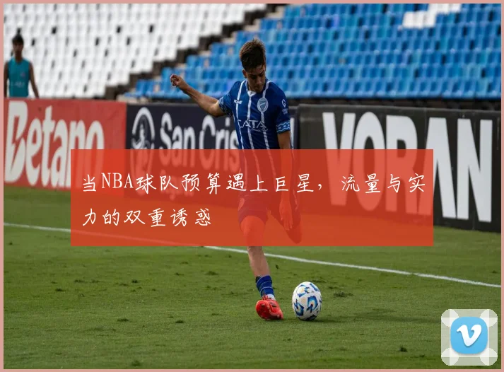 当NBA球队预算遇上巨星，流量与实力的双重诱惑