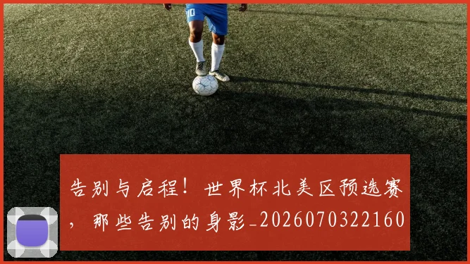 告别与启程！世界杯北美区预选赛，那些告别的身影_20260703221600
