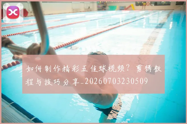 如何制作精彩五佳球视频？剪辑教程与技巧分享_20260703230509