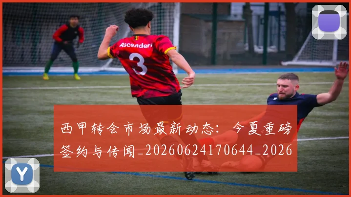 西甲转会市场最新动态：今夏重磅签约与传闻_20260624170644_20260710012943