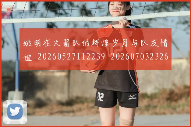 姚明在火箭队的辉煌岁月与队友情谊_20260527112239_20260703232645_20260720191624
